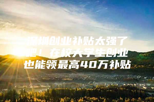深圳创业补贴太强了吧！在校大学生创业也能领最高40万补贴