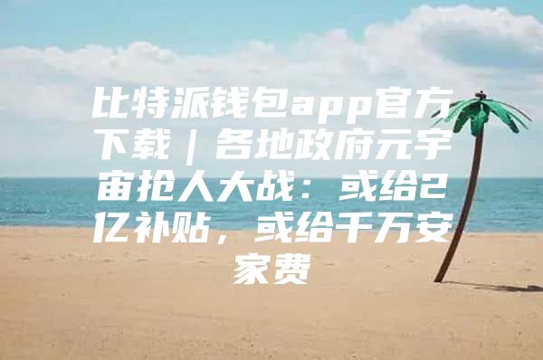 比特派钱包app官方下载｜各地政府元宇宙抢人大战：或给2亿补贴，或给千万安家费