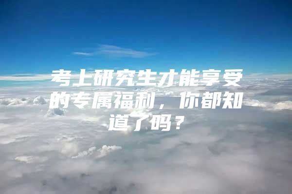 考上研究生才能享受的专属福利，你都知道了吗？