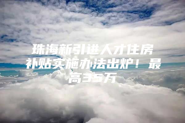 珠海新引进人才住房补贴实施办法出炉！最高35万