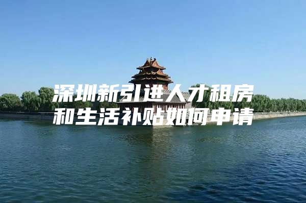 深圳新引进人才租房和生活补贴如何申请