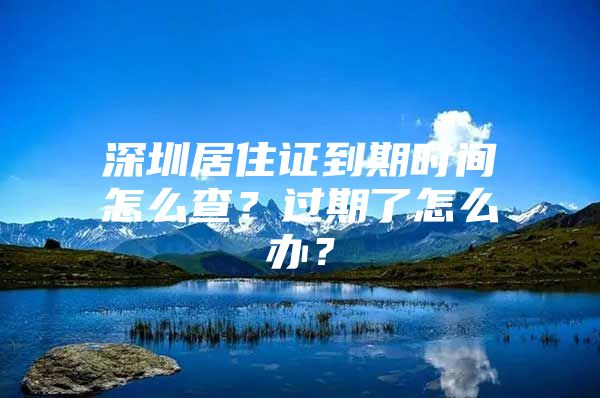 深圳居住证到期时间怎么查？过期了怎么办？