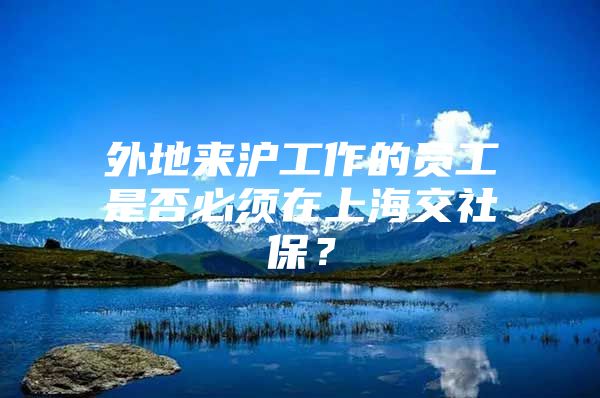 外地来沪工作的员工是否必须在上海交社保？