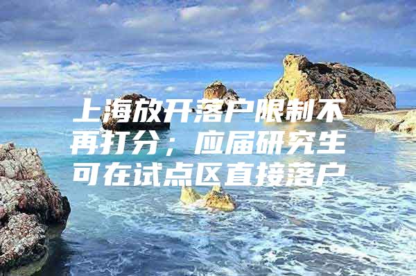 上海放开落户限制不再打分；应届研究生可在试点区直接落户