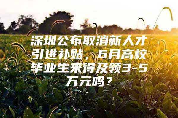 深圳公布取消新人才引进补贴，6月高校毕业生来得及领3-5万元吗？