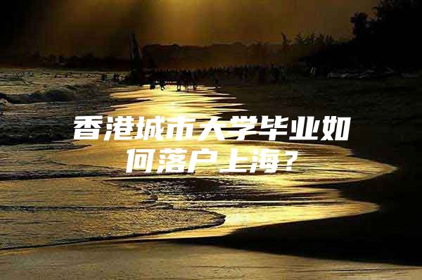 香港城市大学毕业如何落户上海？
