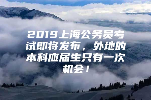 2019上海公务员考试即将发布，外地的本科应届生只有一次机会！