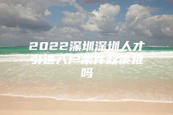 2022深圳深圳人才引进入户条件政策难吗