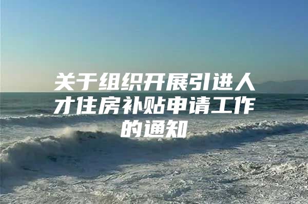 关于组织开展引进人才住房补贴申请工作的通知