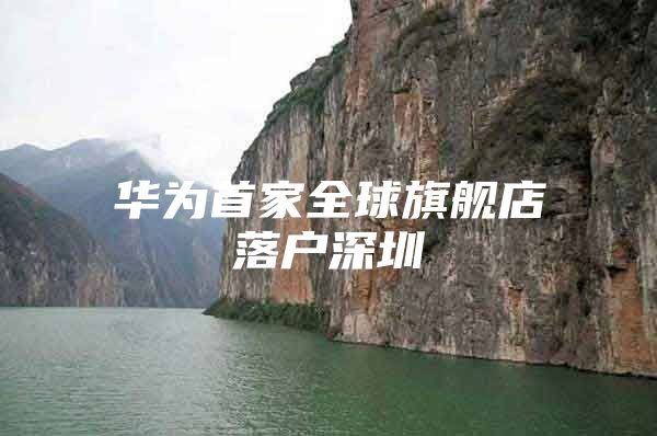 华为首家全球旗舰店落户深圳