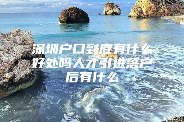 深圳户口到底有什么好处吗人才引进落户后有什么