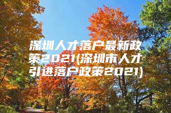 深圳人才落户最新政策2021(深圳市人才引进落户政策2021)