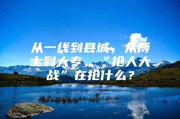 从一线到县城，从博士到大专，“抢人大战”在抢什么？