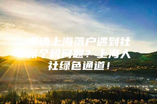 申请上海落户遇到社保个税问题？上海人社绿色通道！