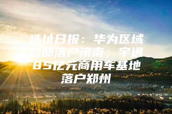 选址日报：华为区域总部落户济南；宇通85亿元商用车基地落户郑州