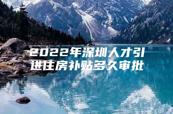 2022年深圳人才引进住房补贴多久审批