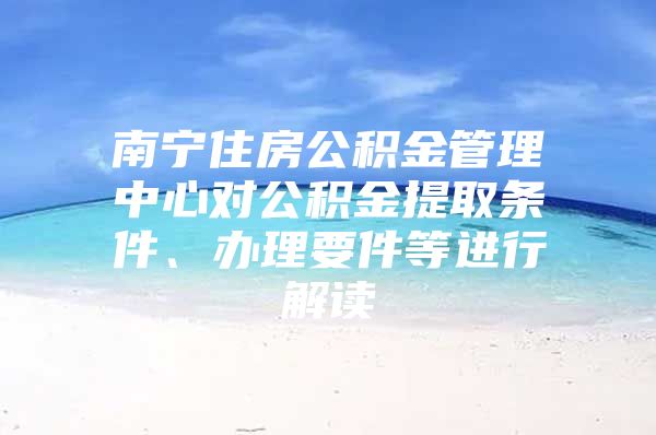南宁住房公积金管理中心对公积金提取条件、办理要件等进行解读