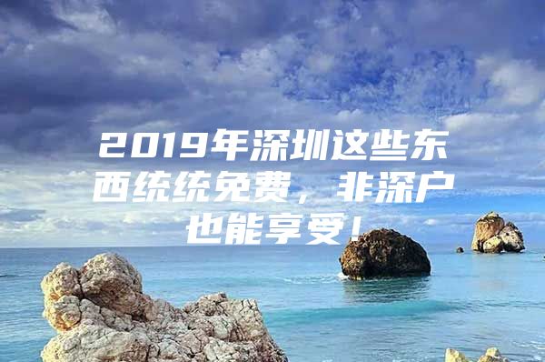 2019年深圳这些东西统统免费，非深户也能享受！