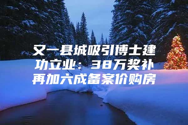 又一县城吸引博士建功立业：38万奖补再加六成备案价购房