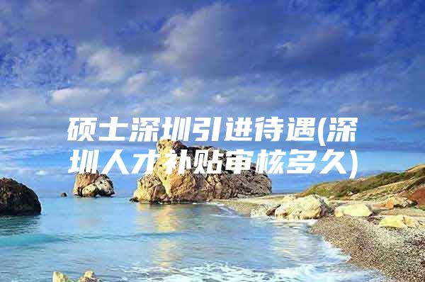 硕士深圳引进待遇(深圳人才补贴审核多久)