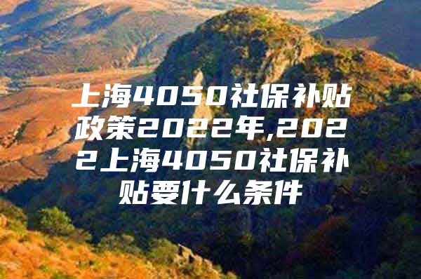 上海4050社保补贴政策2022年,2022上海4050社保补贴要什么条件