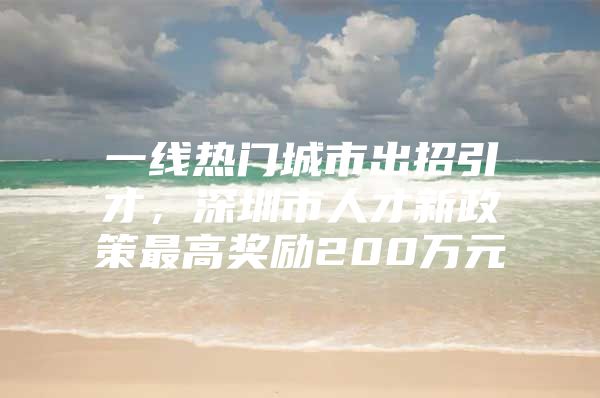 一线热门城市出招引才，深圳市人才新政策最高奖励200万元