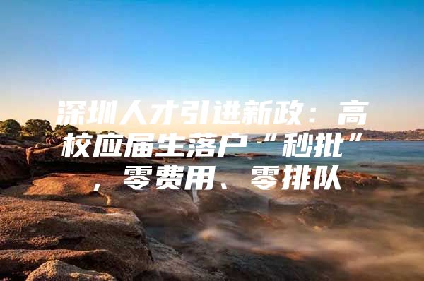 深圳人才引进新政：高校应届生落户“秒批”，零费用、零排队