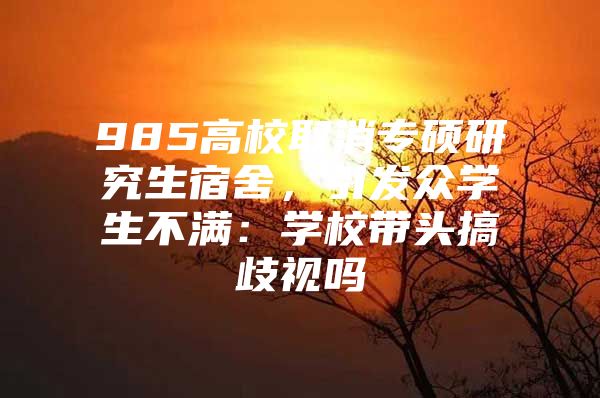 985高校取消专硕研究生宿舍，引发众学生不满：学校带头搞歧视吗