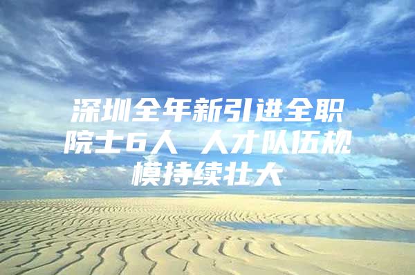 深圳全年新引进全职院士6人 人才队伍规模持续壮大