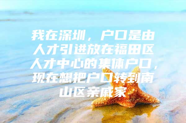 我在深圳，户口是由人才引进放在福田区人才中心的集体户口，现在想把户口转到南山区亲戚家