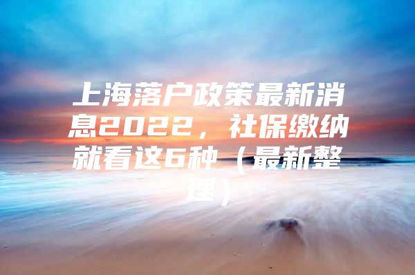 上海落户政策最新消息2022，社保缴纳就看这6种（最新整理）