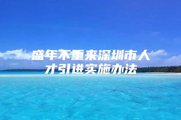 盛年不重来深圳市人才引进实施办法