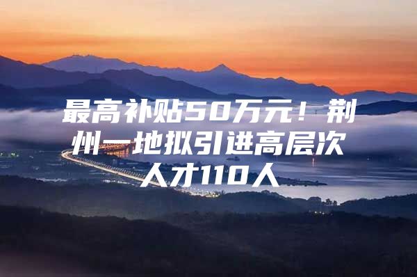 最高补贴50万元！荆州一地拟引进高层次人才110人