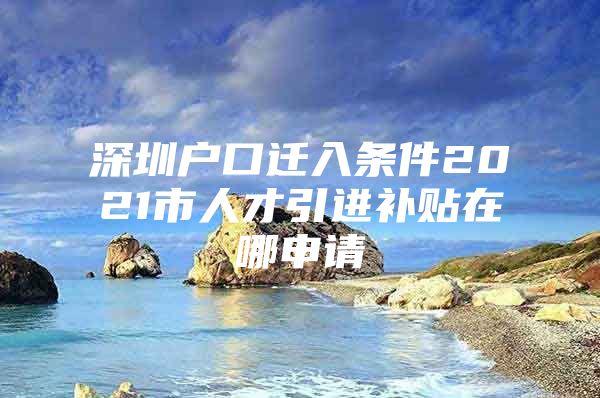 深圳户口迁入条件2021市人才引进补贴在哪申请