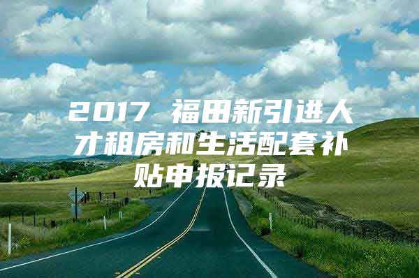 2017 福田新引进人才租房和生活配套补贴申报记录