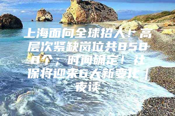 上海面向全球招人！高层次紧缺岗位共8580个；时间确定！社保将迎来6大新变化｜夜读