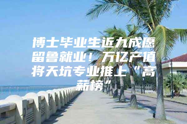 博士毕业生近九成愿留鲁就业！万亿产值将天坑专业推上“高薪榜”