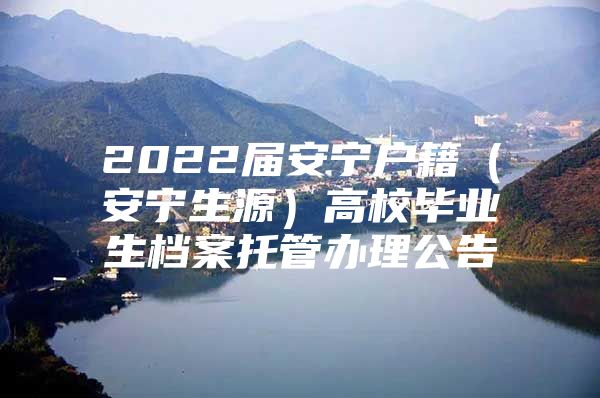 2022届安宁户籍（安宁生源）高校毕业生档案托管办理公告