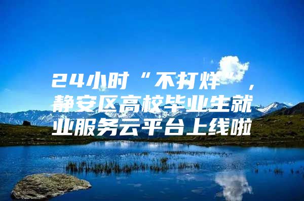 24小时“不打烊”，静安区高校毕业生就业服务云平台上线啦