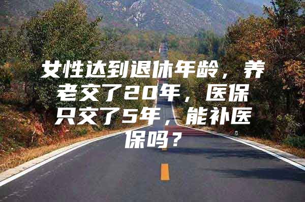 女性达到退休年龄，养老交了20年，医保只交了5年，能补医保吗？