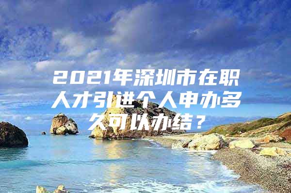 2021年深圳市在职人才引进个人申办多久可以办结？