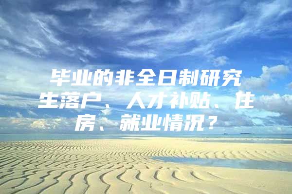 毕业的非全日制研究生落户、人才补贴、住房、就业情况？