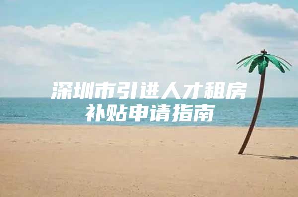 深圳市引进人才租房补贴申请指南