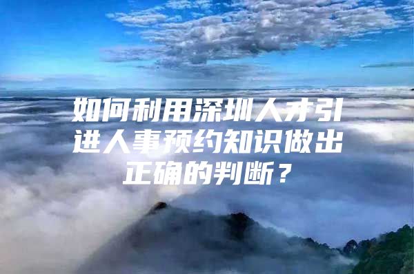 如何利用深圳人才引进人事预约知识做出正确的判断？
