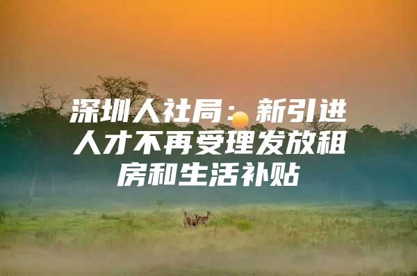 深圳人社局：新引进人才不再受理发放租房和生活补贴