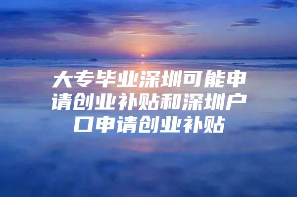 大专毕业深圳可能申请创业补贴和深圳户口申请创业补贴