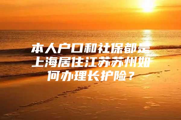 本人户口和社保都是上海居住江苏苏州如何办理长护险？