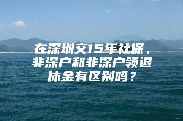 在深圳交15年社保，非深户和非深户领退休金有区别吗？