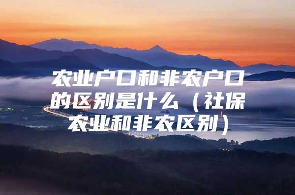 农业户口和非农户口的区别是什么（社保农业和非农区别）