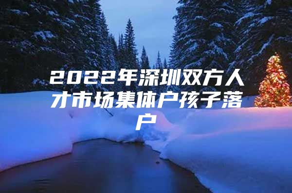2022年深圳双方人才市场集体户孩子落户